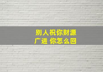 别人祝你财源广进 你怎么回